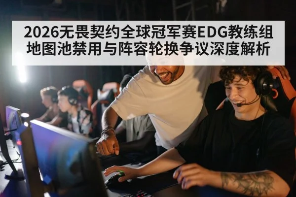 2026无畏契约全球冠军赛EDG教练组地图池禁用与阵容轮换争议深度解析
