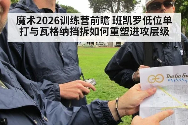 魔术2026训练营前瞻 班凯罗低位单打与瓦格纳挡拆如何重塑进攻层级
