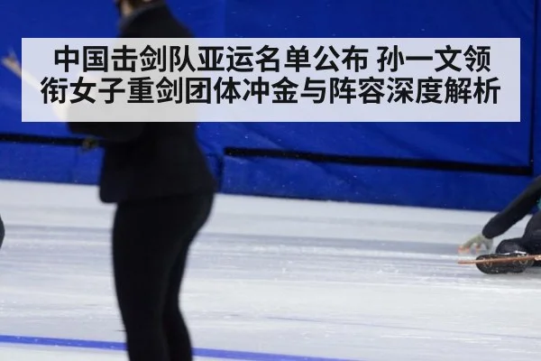 中国击剑队亚运名单公布 孙一文领衔女子重剑团体冲金与阵容深度解析