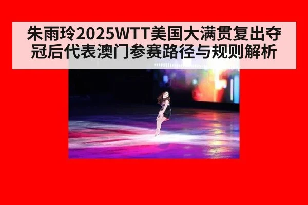 朱雨玲2025WTT美国大满贯复出夺冠后代表澳门参赛路径与规则解析